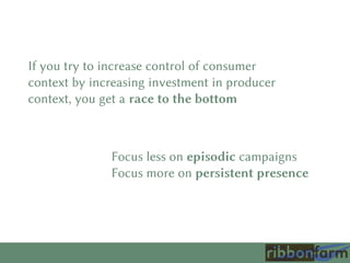 If you try to increase control of consumer
context by increasing investment in producer
context, you get a race to the bottom
Focus less on episodic campaigns
Focus more on persistent presence
 