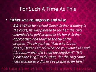 For Such A Time As ThisEsther was courageous and wise5:2-4 When he noticed Queen Esther standing in the court, he was pleased to see her; the king extended the gold scepter in his hand. Esther approached and touched the tip of the scepter. The king asked, “And what’s your desire, Queen Esther? What do you want? Ask and it’s yours—even if it’s half my kingdom!”“If it please the king,” said Esther, “let the king come with Haman to a dinner I’ve prepared for him.”
