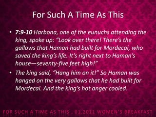 For Such A Time As This7:9-10 Harbona, one of the eunuchs attending the king, spoke up: “Look over there! There’s the gallows that Haman had built for Mordecai, who saved the king’s life. It’s right next to Haman’s house—seventy-five feet high!” The king said, “Hang him on it!”So Haman was hanged on the very gallows that he had built for Mordecai. And the king’s hot anger cooled.