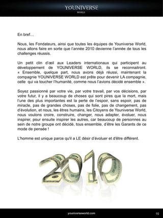 En bref…

Nous, les Fondateurs, ainsi que toutes les équipes de Youniverse World,
nous allons faire en sorte que l’année 2010 devienne l’année de tous les
challenges réussis.

Un petit clin d’œil aux Leaders internationaux qui participent au
développement de YOUNIVERSE WORLD, ils se reconnaitront.
« Ensemble, quelque part, nous avons déjà réussi, maintenant la
compagnie YOUNIVERSE WORLD est prête pour devenir LA compagnie,
celle qui va toucher l’humanité, comme nous l’avions décidé ensemble ».

Soyez passionné par votre vie, par votre travail, par vos décisions, par
votre futur, il y a beaucoup de choses qui sont pires que la mort, mais
l’une des plus importantes est la perte de l’espoir, sans espoir, pas de
miracle, pas de grandes choses, pas de folie, pas de changement, pas
d’évolution, et nous, les êtres humains, les Citoyens de Youniverse World,
nous voulons croire, construire, changer, nous adapter, évoluer, nous
inspirer, pour ensuite inspirer les autres, car beaucoup de personnes au
sein de notre groupe ont décidé, tous ensemble, d’être les Garants de ce
mode de pensée !

L'homme est unique parce qu'il a LE désir d’évoluer et d'être différent.




                                                                             10
 