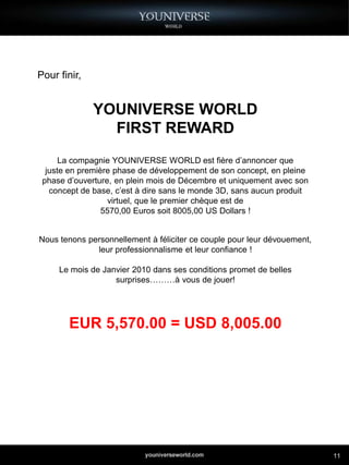 Pour finir,


              YOUNIVERSE WORLD
                FIRST REWARD
      La compagnie YOUNIVERSE WORLD est fière d’annoncer que
  juste en première phase de développement de son concept, en pleine
 phase d’ouverture, en plein mois de Décembre et uniquement avec son
   concept de base, c’est à dire sans le monde 3D, sans aucun produit
                  virtuel, que le premier chèque est de
                 5570,00 Euros soit 8005,00 US Dollars !


Nous tenons personnellement à féliciter ce couple pour leur dévouement,
              leur professionnalisme et leur confiance !

     Le mois de Janvier 2010 dans ses conditions promet de belles
                   surprises………à vous de jouer!




       EUR 5,570.00 = USD 8,005.00




                                                                          11
 