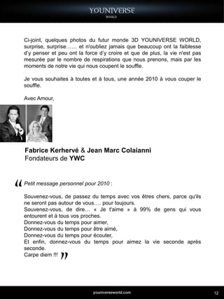 Ci-joint, quelques photos du futur monde 3D YOUNIVERSE WORLD,
surprise, surprise…… et n'oubliez jamais que beaucoup ont la faiblesse
d’y penser et peu ont la force d’y croire et que de plus, la vie n'est pas
mesurée par le nombre de respirations que nous prenons, mais par les
moments de notre vie qui nous coupent le souffle.

Je vous souhaites à toutes et à tous, une année 2010 à vous couper le
souffle.

Avec Amour,




Fabrice Kerhervé & Jean Marc Colaianni
Fondateurs de YWC


Petit message personnel pour 2010 :

Souvenez-vous, de passez du temps avec vos êtres chers, parce qu'ils
ne seront pas autour de vous…. pour toujours.
Souvenez-vous, de dire… « Je t'aime » à 99% de gens qui vous
entourent et à tous vos proches.
Donnez-vous du temps pour aimer,
Donnez-vous du temps pour être aimé,
Donnez-vous du temps pour écouter,
Et enfin, donnez-vous du temps pour aimez la vie seconde après
seconde.
Carpe diem !!!




                                                                             12
 