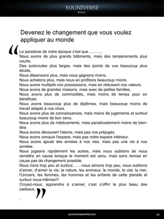 Devenez le changement que vous voulez
appliquer au monde
Le paradoxe de notre époque c'est que………..
Nous avons de plus grands bâtiments, mais des tempéraments plus
courts,
Des autoroutes plus larges, mais des points de vue beaucoup plus
étroits.
Nous dépensons plus, mais nous gagnons moins,
Nous achetons plus, mais nous en profitons beaucoup moins,
Nous avons multiplié nos possessions, mais en réduisant nos valeurs.
Nous avons de grandes maisons, mais avec de petites familles,
Nous avons plus de commodités, mais moins de temps pour en
bénéficier,
Nous avons beaucoup plus de diplômes, mais beaucoup moins de
travail adapté à nos choix.
Nous avons plus de connaissances, mais moins de jugements et surtout
beaucoup moins de bon sens,
Nous avons plus de médicaments, mais paradoxalement moins de bien-
être.
Nous avons découvert l'atome, mais pas nos préjugés.
Nous avons conquis l'espace, mais pas notre espace intérieur.
Nous avons ajouté des années à nos vies, mais pas une vie à nos
années.
Nous jugeons rapidement les autres, mais nous oublions de nous
remettre en cause lorsque le moment est venu, mais sans remise en
cause pas de changement possible.
Nous rions trop peu et surtout…….nous aimons trop peu, nous oublions
d’aimer, d’aimer la vie, la nature, les animaux, le monde, le ciel, la mer,
l’Univers, les femmes, les hommes et les enfants de cette planète et
surtout nous-mêmes!!!
Croyez-nous, apprendre à s’aimer, c’est s’offrir le plus beau des
cadeaux.

.



                                                                              01
 