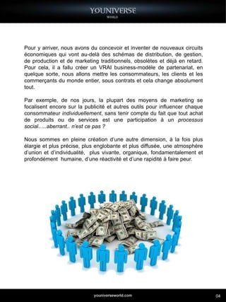 Pour y arriver, nous avons du concevoir et inventer de nouveaux circuits
économiques qui vont au-delà des schémas de distribution, de gestion,
de production et de marketing traditionnels, obsolètes et déjà en retard.
Pour cela, il a fallu créer un VRAI business-modèle de partenariat, en
quelque sorte, nous allons mettre les consommateurs, les clients et les
commerçants du monde entier, sous contrats et cela change absolument
tout.

Par exemple, de nos jours, la plupart des moyens de marketing se
focalisent encore sur la publicité et autres outils pour influencer chaque
consommateur individuellement, sans tenir compte du fait que tout achat
de produits ou de services est une participation à un processus
social…..aberrant.. n’est ce pas ?

Nous sommes en pleine création d‘une autre dimension, à la fois plus
élargie et plus précise, plus englobante et plus diffusée, une atmosphère
d’union et d’individualité, plus vivante, organique, fondamentalement et
profondément humaine, d’une réactivité et d’une rapidité à faire peur.




                                                                             04
 