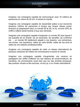 Imaginez une compagnie capable de communiquer avec 10 millions de
personnes en moins de 30 min. à travers le monde.

Imaginez une compagnie capable de rassembler grâce à son économie
plusieurs millions de personnes à travers son propre réseau social,
évoluant et progressant dans un monde 2D & 3D, et où, environ 50% du
chiffre d affaire serait reversé à tous ses membres.

Imaginez une compagnie capable d’organiser un monde 3D avec lequel il
est possible de se divertir, de se rencontrer, de travailler, de s’informer
etc. .., un monde 3D réellement adapté à vos besoins, vos recherches,
vos envies, vos impulsions, celles de votre famille, celles de vos amis et
celles de vos relations professionnelles.

Imaginez une compagnie capable de créer un réseau international de
plusieurs centaines de milliers de commerçants à travers le monde.

Imaginez une compagnie capable d’augmentez vos revenus en
partageant son chiffre d’affaires sur ses réseaux de consommateurs, de
membres, de commerçants aussi bien que sur des produits physiques,
des produits virtuels et des services, et tout ça, à un niveau international.




                                                                                05
 