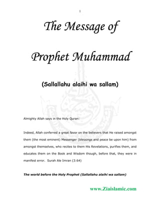 1

The Message of
Prophet Muhammad
(Sallallahu alaihi wa sallam)

Almighty Allah says in the Holy Quran:

Indeed, Allah conferred a great favor on the believers that He raised amongst
them (the most eminent) Messenger (blessings and peace be upon him) from
amongst themselves, who recites to them His Revelations, purifies them, and
educates them on the Book and Wisdom though, before that, they were in
manifest error. Surah Ale Imran (3:64)

The world before the Holy Prophet (Sallallahu alaihi wa sallam)

www.Ziaislamic.com

 