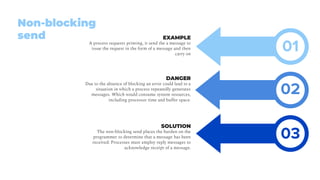 EXAMPLE
A process requests printing, it send the a message to
issue the request in the form of a message and then
carry on
DANGER
Due to the absence of blocking an error could lead to a
situation in which a process repeatedly generates
messages. Which would consume system resources,
including processor time and buffer space.
SOLUTION
The non-blocking send places the burden on the
programmer to determine that a message has been
received: Processes must employ reply messages to
acknowledge receipt of a message.
Non-blocking
send
02
03
01
 