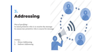 3.
Addressing
Way of specifying :
In send primitive: who is to receive the message
In receiver primitive: who is source for message
TYPES :
1. Direct Addressing
2. Indirect Addressing
?
?
?
?
 