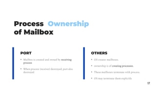 Process Ownership
of Mailbox
17
• Mailbox is created and owned by receiving
process
• When process (receiver) destroyed, port also
destroyed
• OS creates mailboxes.
• ownership is of creating processes.
• These mailboxes terminate with process.
• OS may terminate them explicitly
PORT OTHERS
 