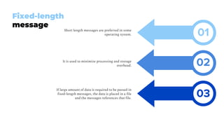 Short length messages are preferred in some
operating system.
It is used to minimize processing and storage
overhead.
If large amount of data is required to be passed in
fixed-length messages, the data is placed in a file
and the messages references that file.
Fixed-length
message
02
03
01
 