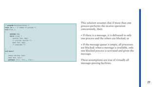 27
This solution assumes that if more than one
process performs the receive operation
concurrently, then:
• If there is a message, it is delivered to only
one process and the others are blocked, or
• If the message queue is empty, all processes
are blocked; when a message is available, only
one blocked process is activated and given the
message.
These assumptions are true of virtually all
message-passing facilities.
 
