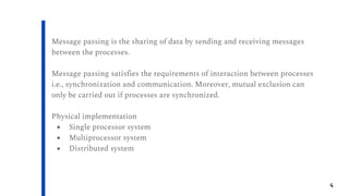 4
Message passing is the sharing of data by sending and receiving messages
between the processes.
Message passing satisfies the requirements of interaction between processes
i.e., synchronization and communication. Moreover, mutual exclusion can
only be carried out if processes are synchronized.
Physical implementation
● Single processor system
● Multiprocessor system
● Distributed system
 