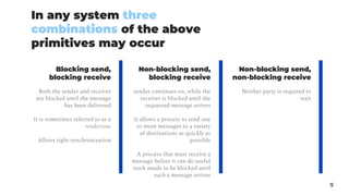 In any system three
combinations of the above
primitives may occur
9
Blocking send,
blocking receive
Both the sender and receiver
are blocked until the message
has been delivered
It is sometimes referred to as a
rendezvous
Allows tight synchronization
sender continues on, while the
receiver is blocked until the
requested message arrives
It allows a process to send one
or more messages to a variety
of destinations as quickly as
possible
A process that must receive a
message before it can do useful
work needs to be blocked until
such a message arrives
Non-blocking send,
non-blocking receive
Neither party is required to
wait
Non-blocking send,
blocking receive
 