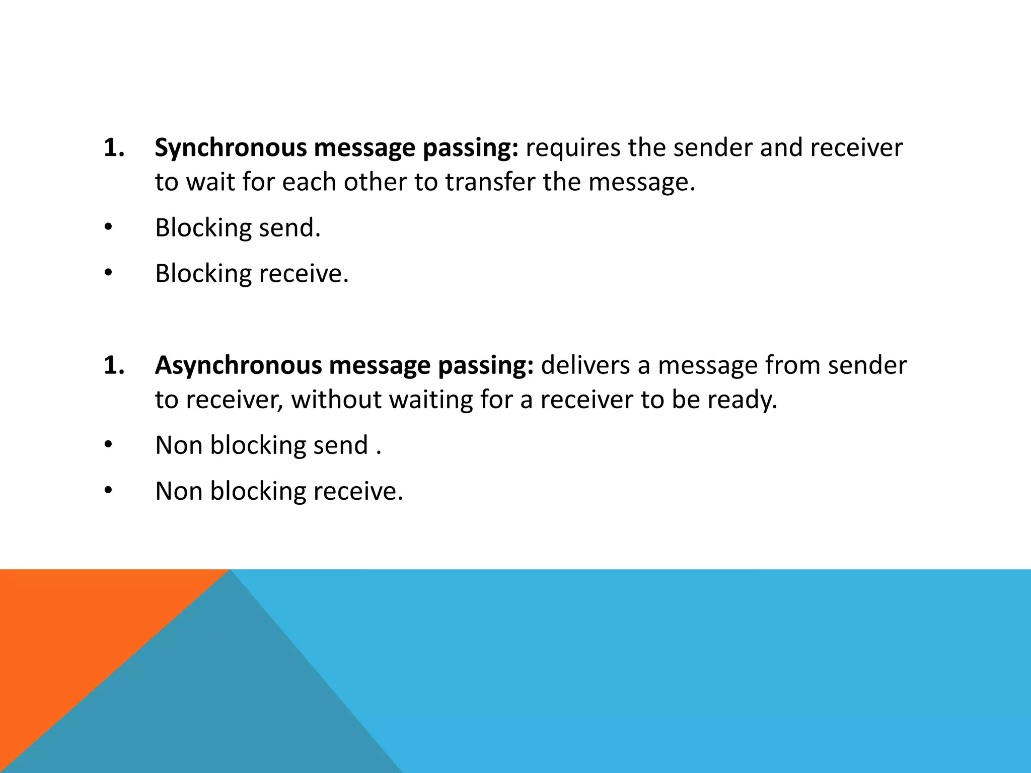 1. Synchronous message passing: requires the sender and receiver
to wait for each other to transfer the message.
• Blocking send.
• Blocking receive.
1. Asynchronous message passing: delivers a message from sender
to receiver, without waiting for a receiver to be ready.
• Non blocking send .
• Non blocking receive.
 