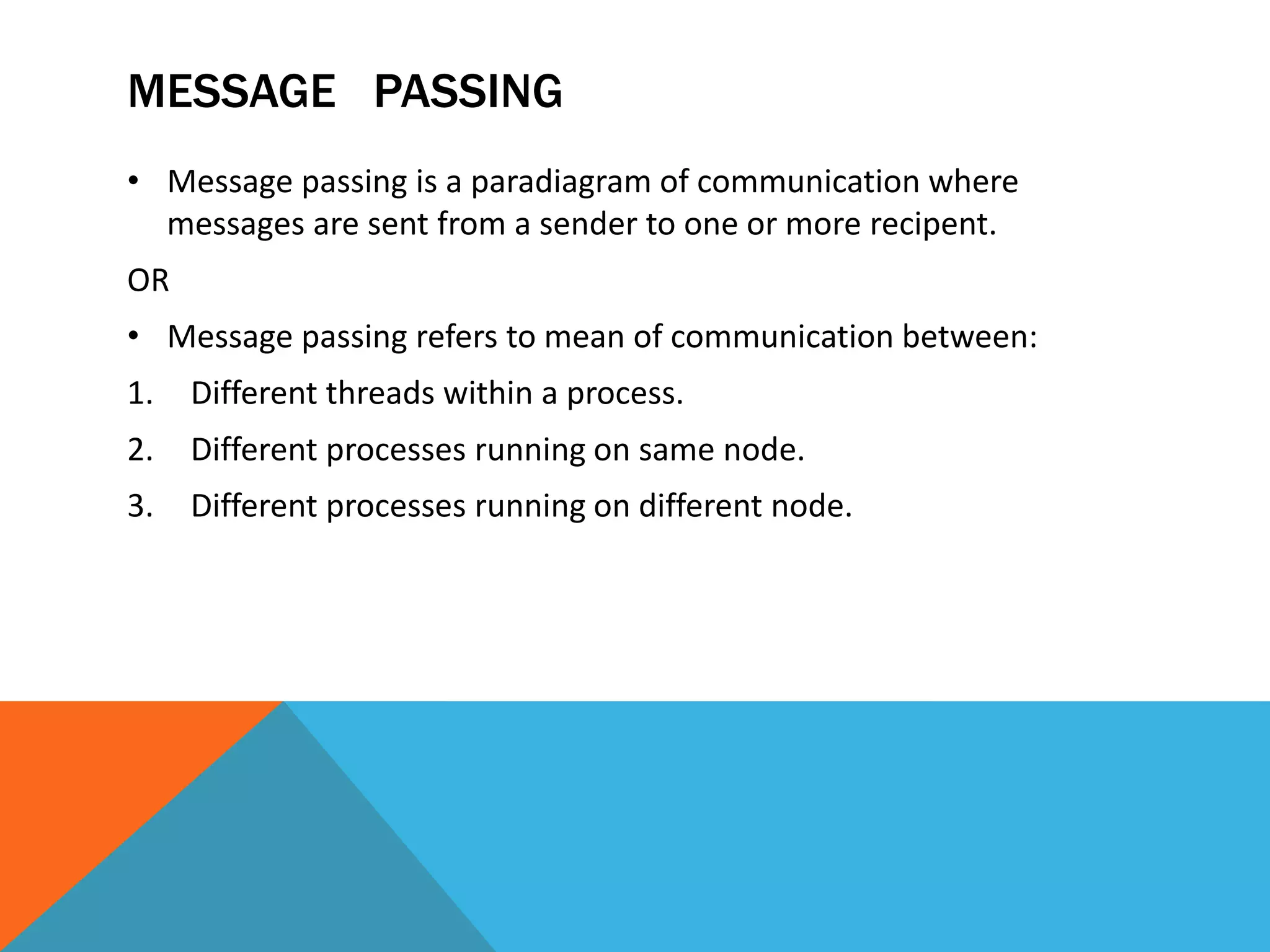 MESSAGE PASSING
• Message passing is a paradiagram of communication where
messages are sent from a sender to one or more recipent.
OR
• Message passing refers to mean of communication between:
1. Different threads within a process.
2. Different processes running on same node.
3. Different processes running on different node.
 