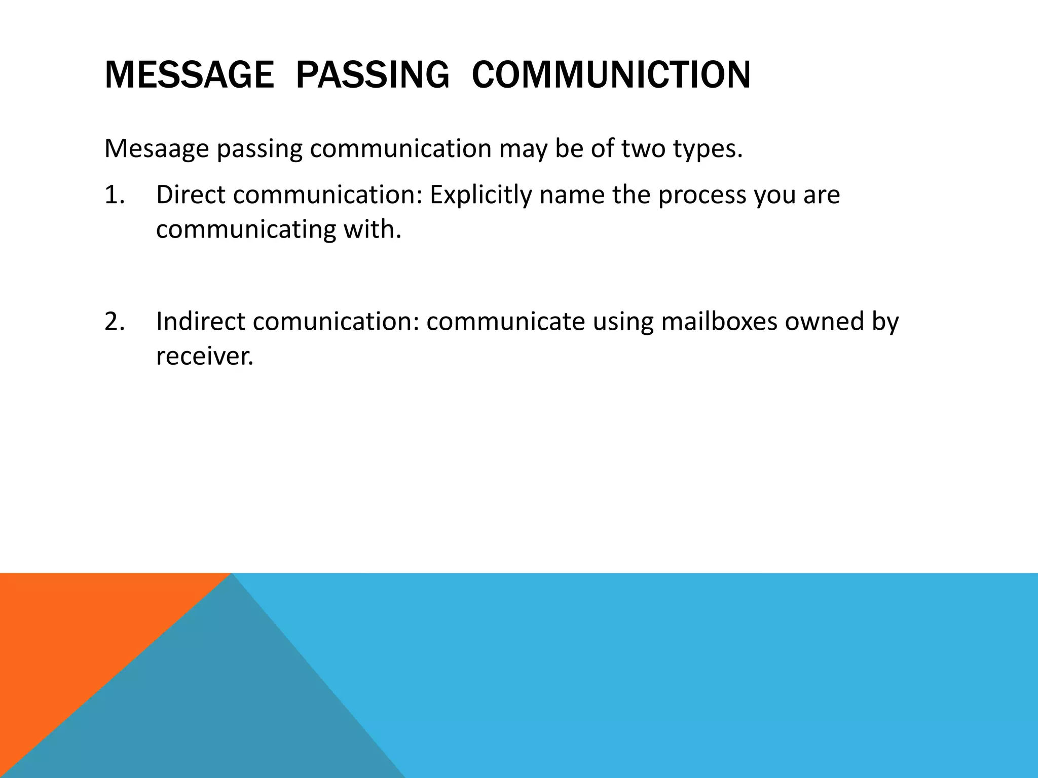 MESSAGE PASSING COMMUNICTION
Mesaage passing communication may be of two types.
1. Direct communication: Explicitly name the process you are
communicating with.
2. Indirect comunication: communicate using mailboxes owned by
receiver.
 