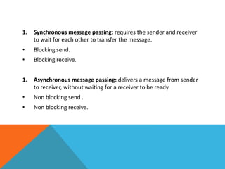 1. Synchronous message passing: requires the sender and receiver
to wait for each other to transfer the message.
• Blocking send.
• Blocking receive.
1. Asynchronous message passing: delivers a message from sender
to receiver, without waiting for a receiver to be ready.
• Non blocking send .
• Non blocking receive.
 