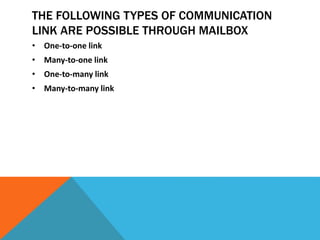 THE FOLLOWING TYPES OF COMMUNICATION
LINK ARE POSSIBLE THROUGH MAILBOX
• One-to-one link
• Many-to-one link
• One-to-many link
• Many-to-many link
 