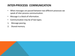 INTER-PROCESS COMMUNICATION
• When messages are passed between two different processes we
speak of inter-process communication.
• Message is a block of information.
• Communication may be of two types.
1. Message passing.
2. Shared memory.
 