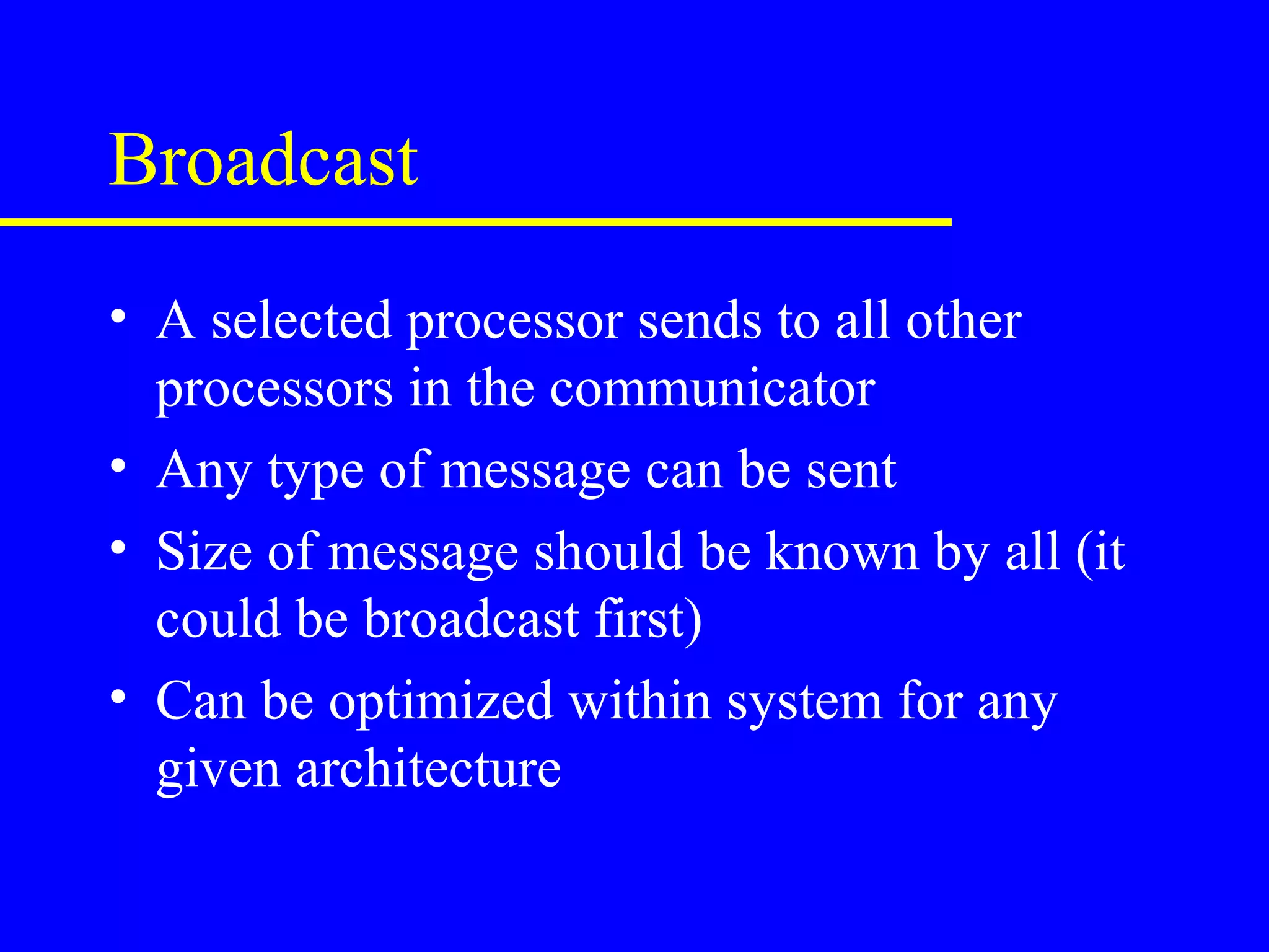 Broadcast
• A selected processor sends to all other
  processors in the communicator
• Any type of message can be sent
• Size of message should be known by all (it
  could be broadcast first)
• Can be optimized within system for any
  given architecture
 
