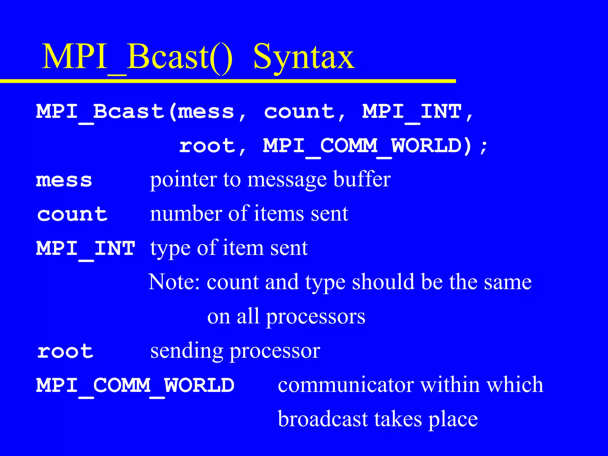MPI_Bcast() Syntax
MPI_Bcast(mess, count, MPI_INT,
           root, MPI_COMM_WORLD);
mess    pointer to message buffer
count   number of items sent
MPI_INT type of item sent
        Note: count and type should be the same
              on all processors
root    sending processor
MPI_COMM_WORLD        communicator within which
                      broadcast takes place
 