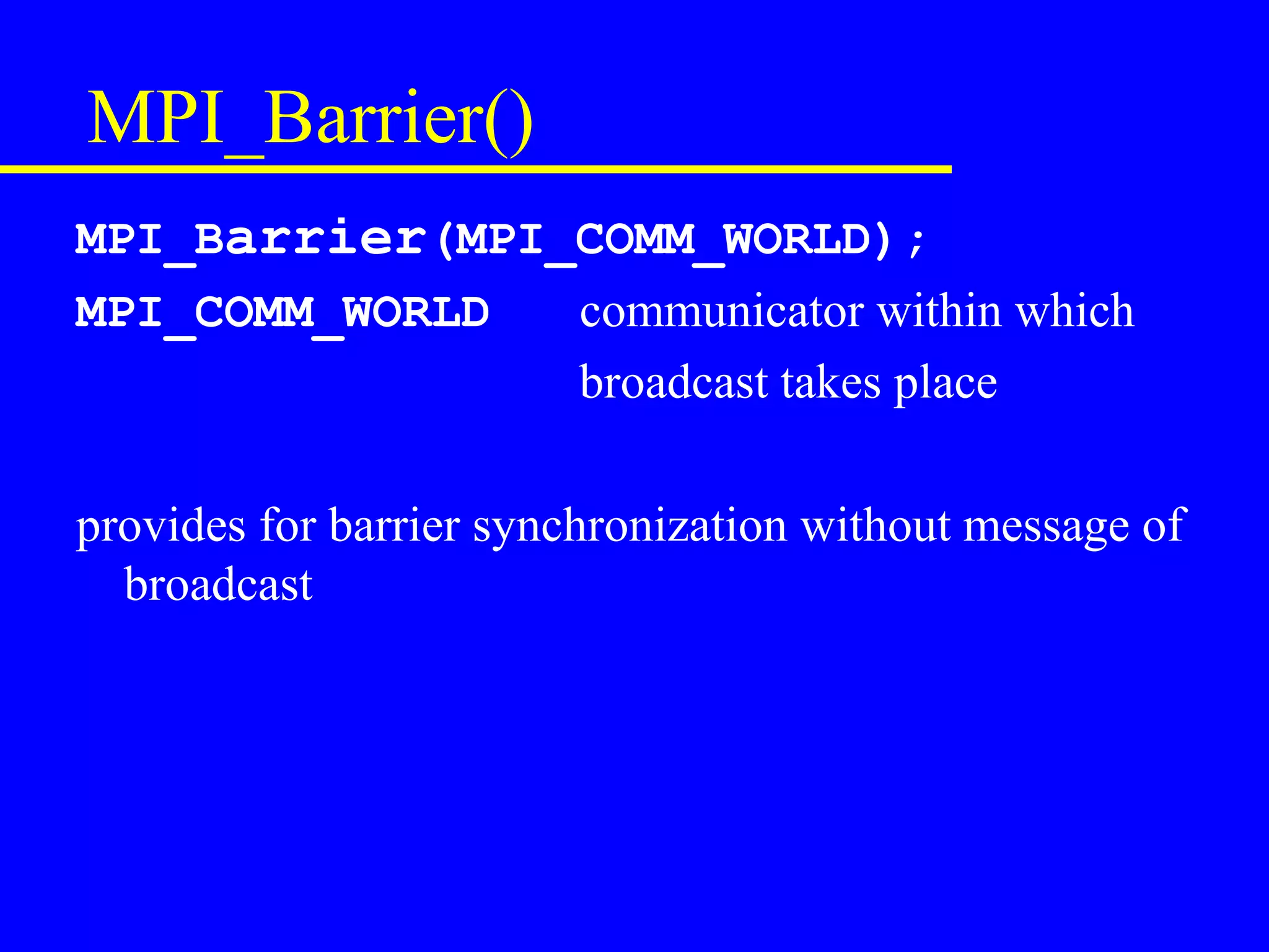 MPI_Barrier()
MPI_Barrier(MPI_COMM_WORLD);
MPI_COMM_WORLD  communicator within which
                broadcast takes place

provides for barrier synchronization without message of
  broadcast
 