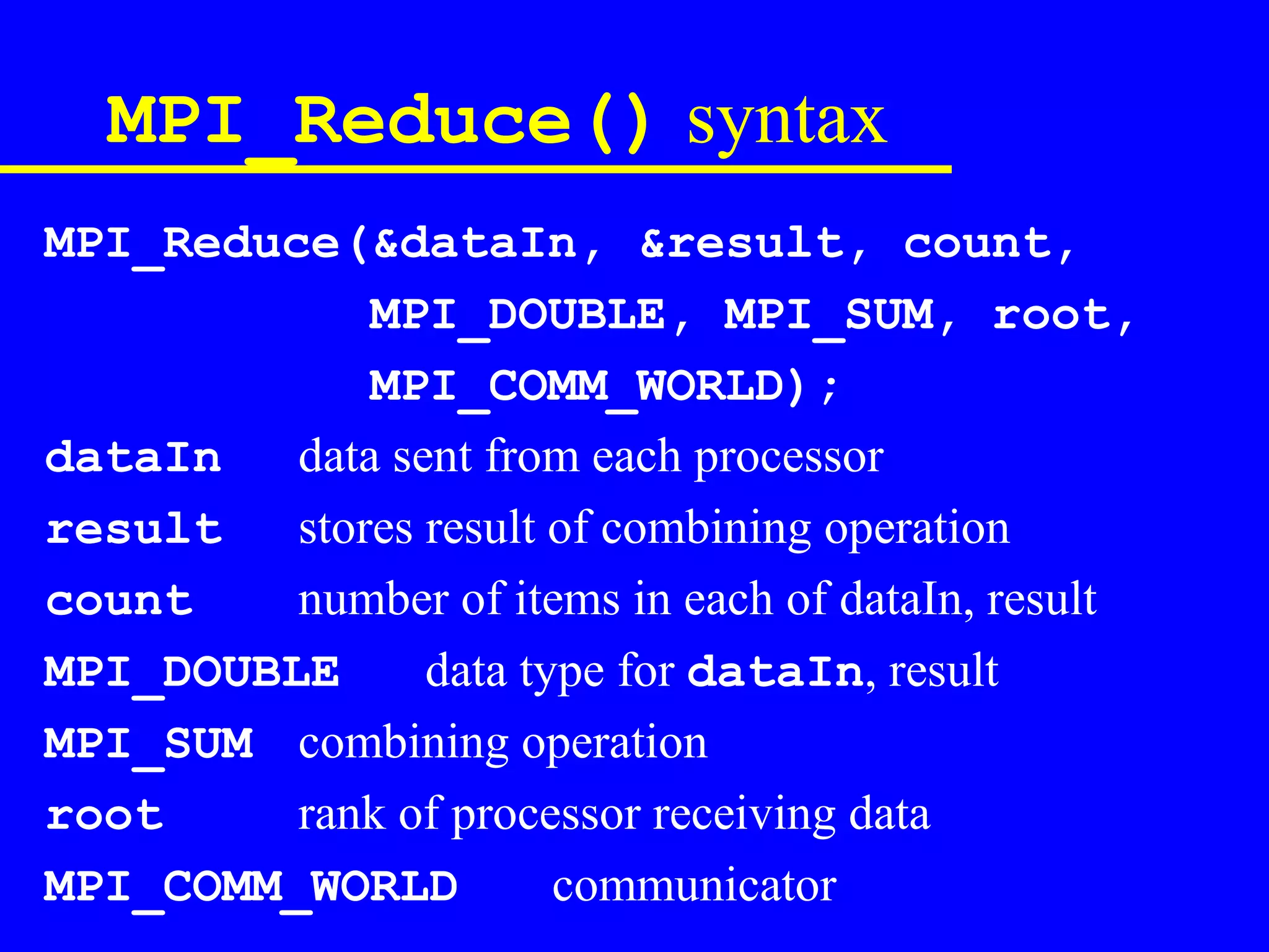 MPI_Reduce() syntax
MPI_Reduce(&dataIn, &result, count,
             MPI_DOUBLE, MPI_SUM, root,
             MPI_COMM_WORLD);
dataIn   data sent from each processor
result   stores result of combining operation
count    number of items in each of dataIn, result
MPI_DOUBLE      data type for dataIn, result
MPI_SUM combining operation
root     rank of processor receiving data
MPI_COMM_WORLD         communicator
 