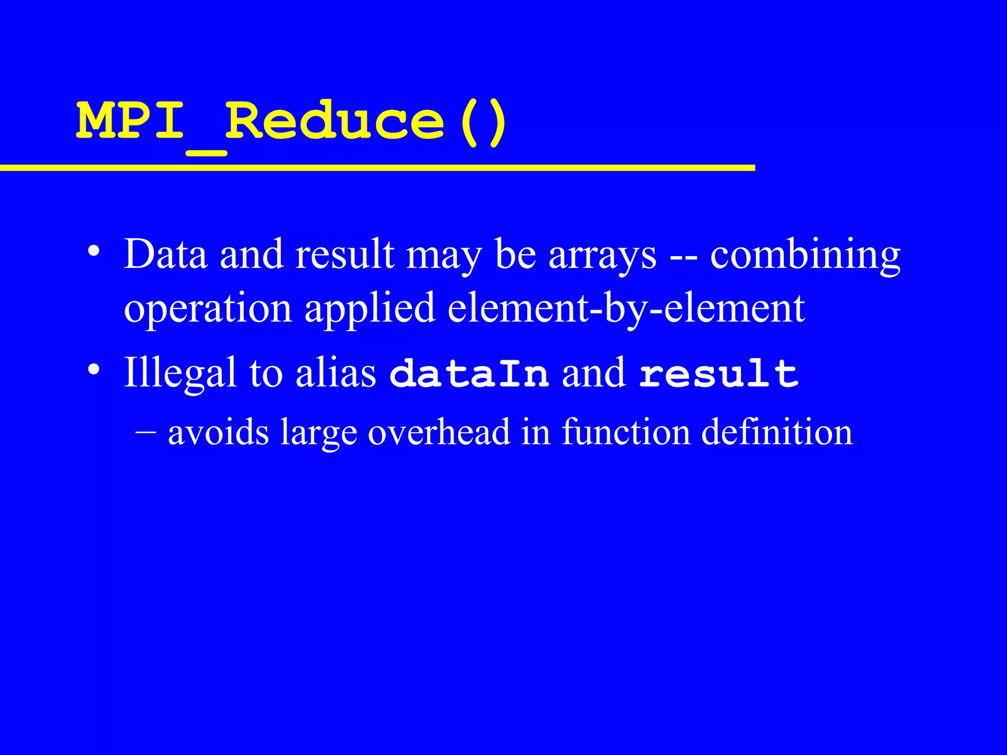 MPI_Reduce()

• Data and result may be arrays -- combining
  operation applied element-by-element
• Illegal to alias dataIn and result
  – avoids large overhead in function definition
 