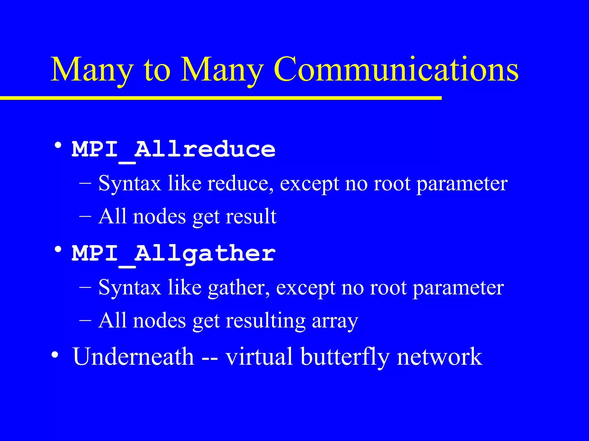 Many to Many Communications

• MPI_Allreduce
  – Syntax like reduce, except no root parameter
  – All nodes get result
• MPI_Allgather
  – Syntax like gather, except no root parameter
  – All nodes get resulting array
• Underneath -- virtual butterfly network
 