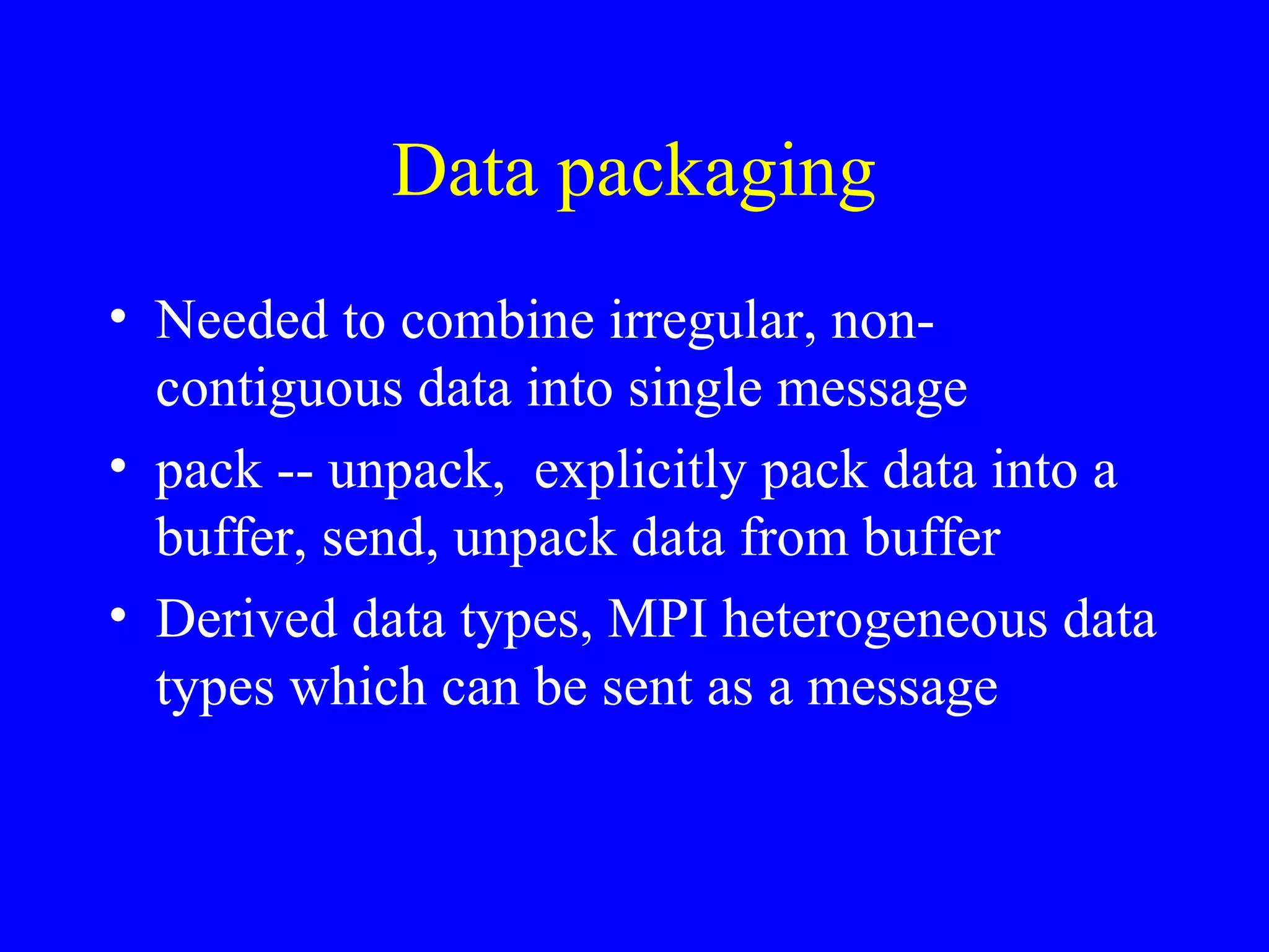 Data packaging
• Needed to combine irregular, non-
  contiguous data into single message
• pack -- unpack, explicitly pack data into a
  buffer, send, unpack data from buffer
• Derived data types, MPI heterogeneous data
  types which can be sent as a message
 