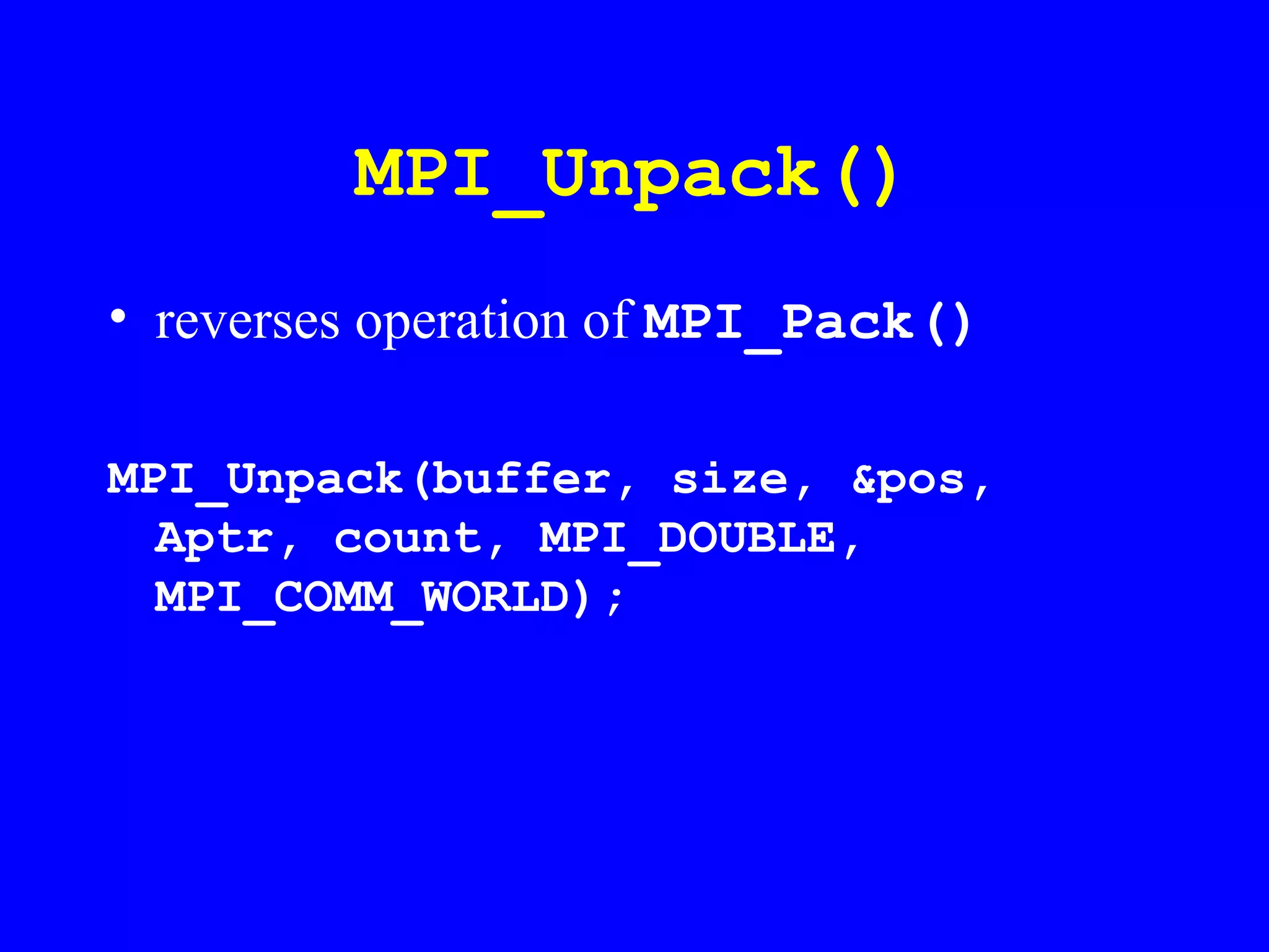MPI_Unpack()
• reverses operation of MPI_Pack()

MPI_Unpack(buffer, size, &pos,
  Aptr, count, MPI_DOUBLE,
  MPI_COMM_WORLD);
 