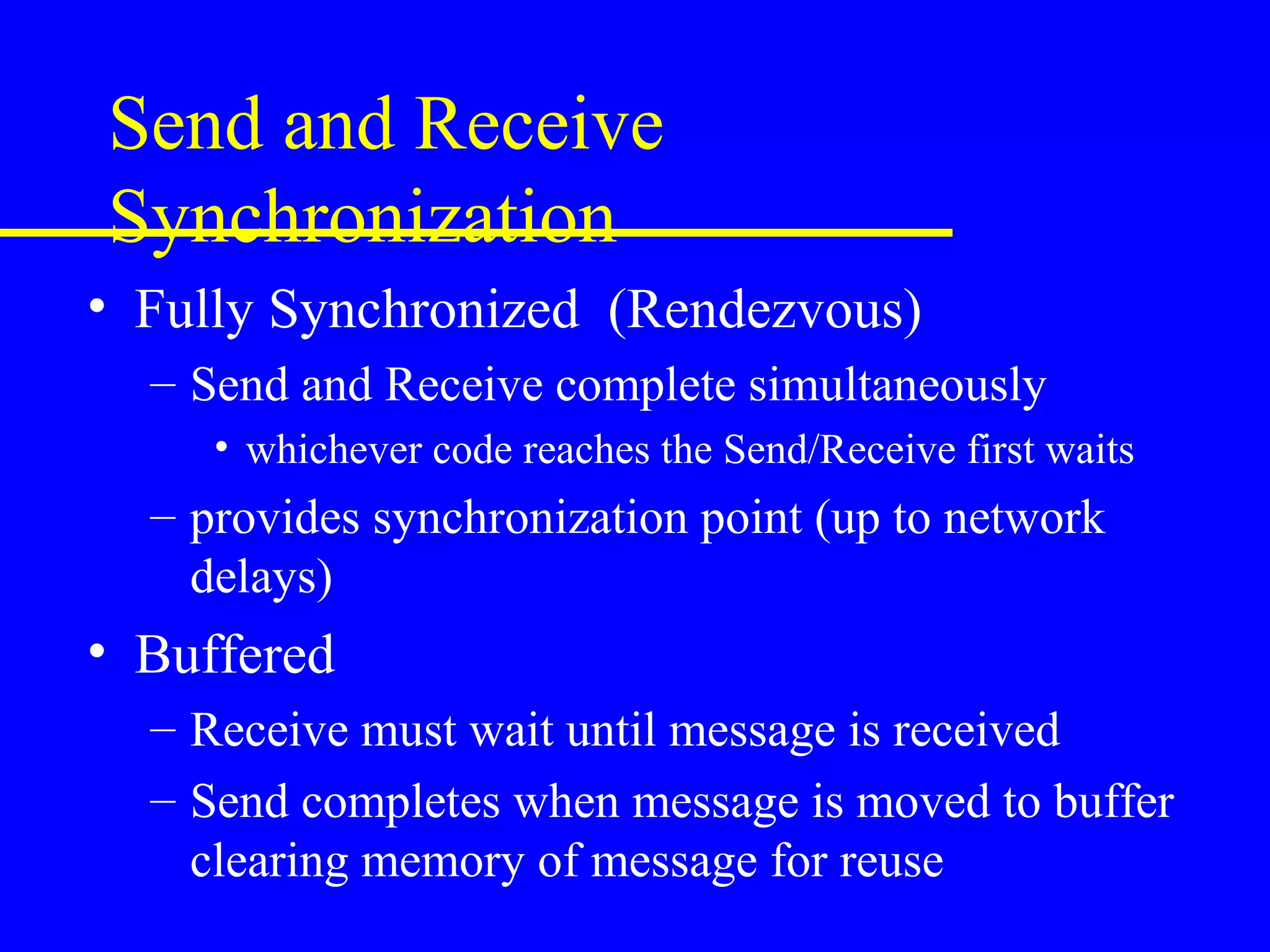 Send and Receive
Synchronization
• Fully Synchronized (Rendezvous)
  – Send and Receive complete simultaneously
     • whichever code reaches the Send/Receive first waits
  – provides synchronization point (up to network
    delays)
• Buffered
  – Receive must wait until message is received
  – Send completes when message is moved to buffer
    clearing memory of message for reuse
 