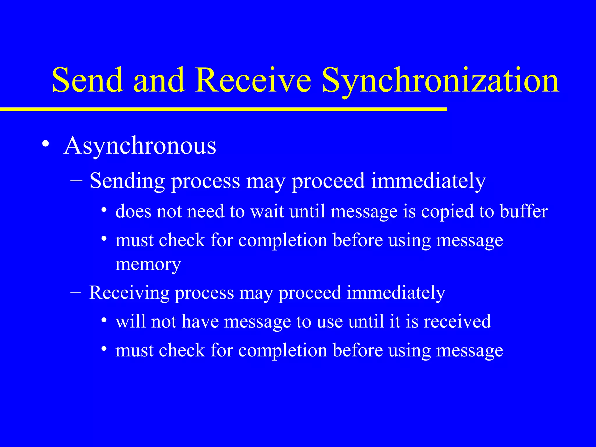 Send and Receive Synchronization
• Asynchronous
  – Sending process may proceed immediately
     • does not need to wait until message is copied to buffer
     • must check for completion before using message
       memory
  – Receiving process may proceed immediately
     • will not have message to use until it is received
     • must check for completion before using message
 