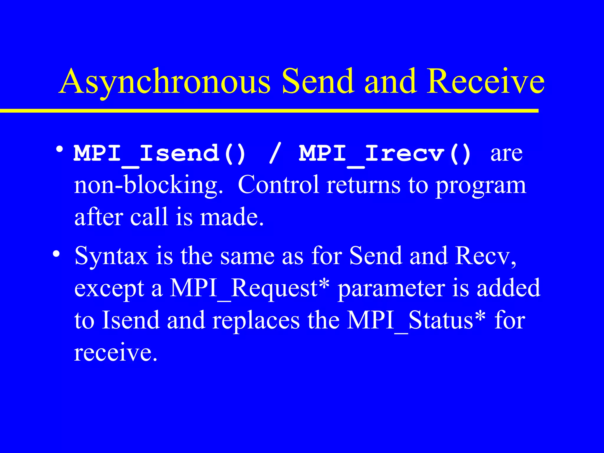 Asynchronous Send and Receive
• MPI_Isend() / MPI_Irecv() are
  non-blocking. Control returns to program
  after call is made.
• Syntax is the same as for Send and Recv,
  except a MPI_Request* parameter is added
  to Isend and replaces the MPI_Status* for
  receive.
 