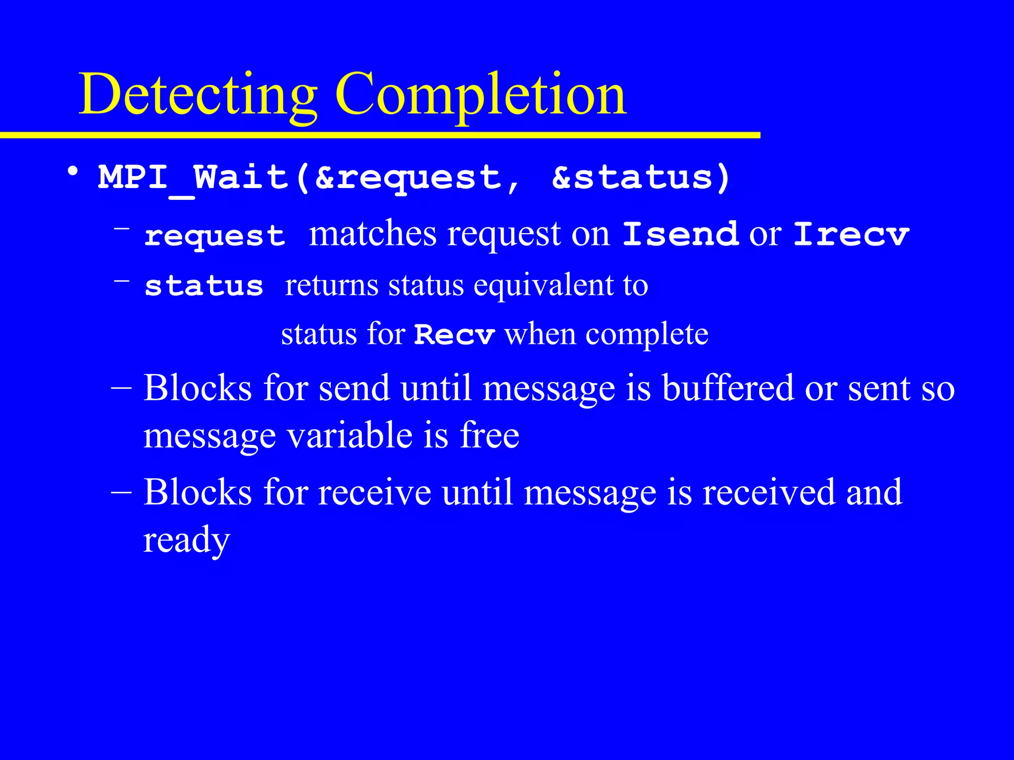 Detecting Completion
• MPI_Wait(&request, &status)
   – request matches request on Isend or Irecv
  – status returns status equivalent to
           status for Recv when complete
  – Blocks for send until message is buffered or sent so
    message variable is free
  – Blocks for receive until message is received and
    ready
 