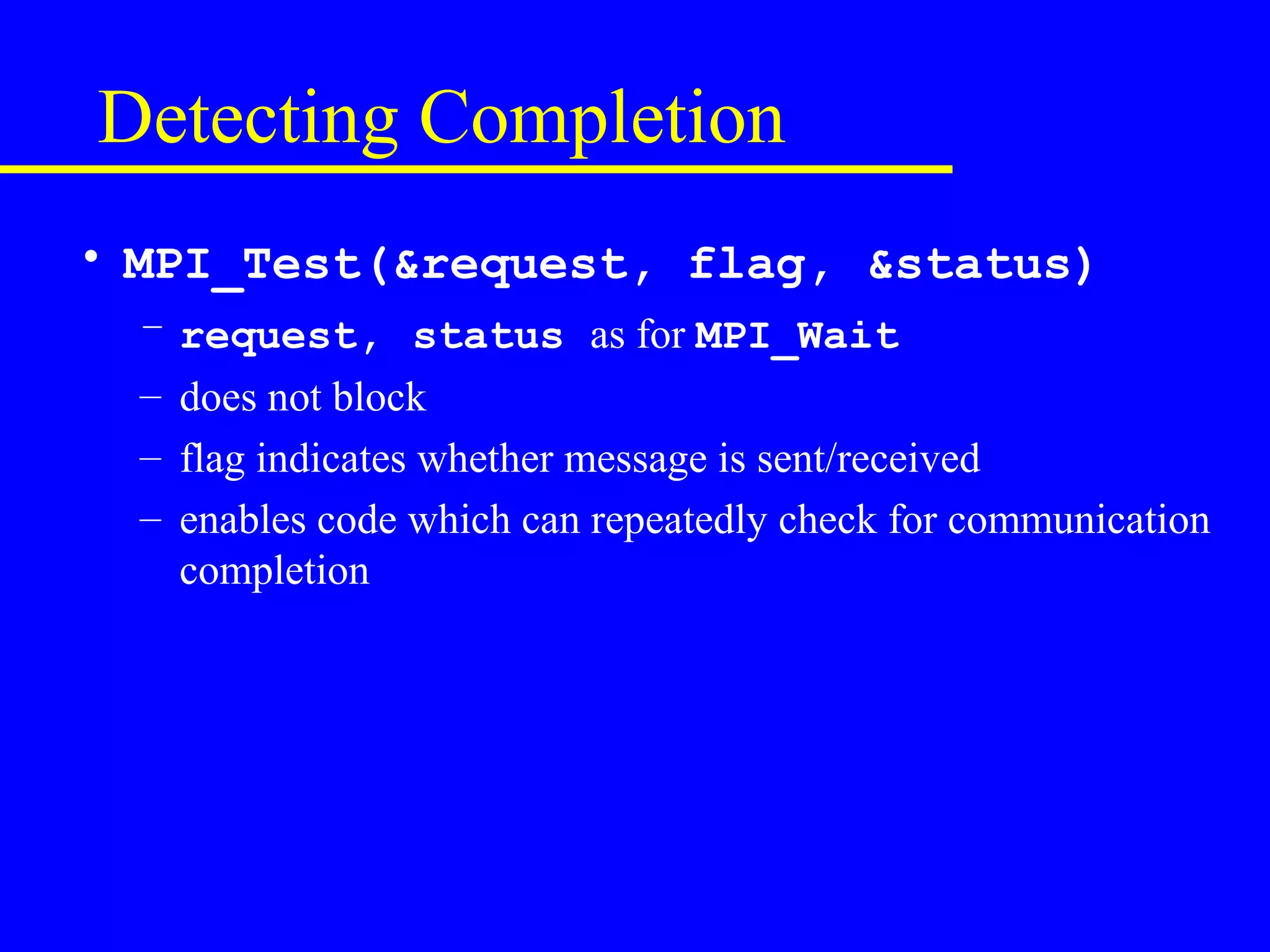 Detecting Completion
• MPI_Test(&request, flag, &status)
  – request, status as for MPI_Wait
  – does not block
  – flag indicates whether message is sent/received
  – enables code which can repeatedly check for communication
    completion
 
