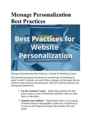 Message Personalization
Best Practices
Message Personalization Best Practices: A Guide for Marketing Teams
Personalized messaging has become an essential part of marketing in
today’s world. Customers are more likely to engage with messages that are
tailored to their interests and preferences. Here are some best practices for
message personalization:
1. Use the customer’s name – Addressing customers by their
names creates a sense of familiarity and shows that you value
them as individuals.
2. Segment your audience – Segmentation allows you to group
customers based on demographics, behaviour, or preferences,
so you can send targeted messages that resonate with each
group.
 