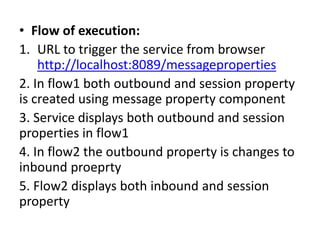 • Flow of execution:
1. URL to trigger the service from browser
http://localhost:8089/messageproperties
2. In flow1 both outbound and session property
is created using message property component
3. Service displays both outbound and session
properties in flow1
4. In flow2 the outbound property is changes to
inbound proeprty
5. Flow2 displays both inbound and session
property
 