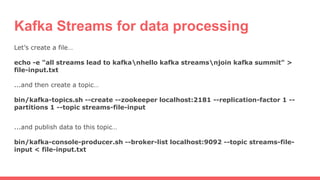 Kafka Streams for data processing
Let’s create a file…
echo -e "all streams lead to kafkanhello kafka streamsnjoin kafka summit" >
file-input.txt
...and then create a topic…
bin/kafka-topics.sh --create --zookeeper localhost:2181 --replication-factor 1 --
partitions 1 --topic streams-file-input
...and publish data to this topic…
bin/kafka-console-producer.sh --broker-list localhost:9092 --topic streams-file-
input < file-input.txt
 