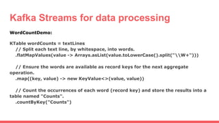 Kafka Streams for data processing
WordCountDemo:
KTable wordCounts = textLines
// Split each text line, by whitespace, into words.
.flatMapValues(value -> Arrays.asList(value.toLowerCase().split("W+")))
// Ensure the words are available as record keys for the next aggregate
operation.
.map((key, value) -> new KeyValue<>(value, value))
// Count the occurrences of each word (record key) and store the results into a
table named "Counts".
.countByKey("Counts")
 