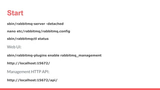 Start
sbin/rabbitmq-server -detached
nano etc/rabbitmq/rabbitmq.config
sbin/rabbitmqctl status
Web UI:
sbin/rabbitmq-plugins enable rabbitmq_management
http://localhost:15672/
Management HTTP API:
http://localhost:15672/api/
 