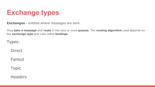 Exchange types
Exchanges - entities where messages are sent.
They take a message and route it into zero or more queues. The routing algorithm used depends on
the exchange type and rules called bindings.
Types:
Direct
Fanout
Topic
Headers
 
