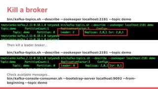 Kill a broker
bin/kafka-topics.sh --describe --zookeeper localhost:2181 --topic demo
Then kill a leader broker…
bin/kafka-topics.sh --describe --zookeeper localhost:2181 --topic demo
Check available messages…
bin/kafka-console-consumer.sh --bootstrap-server localhost:9092 --from-
beginning --topic demo
 