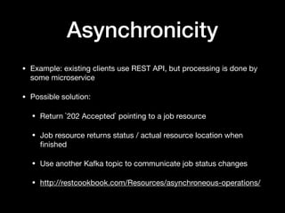 Asynchronicity
• Example: existing clients use REST API, but processing is done by
some microservice

• Possible solution:

• Return `202 Accepted` pointing to a job resource

• Job resource returns status / actual resource location when
ﬁnished

• Use another Kafka topic to communicate job status changes

• http://restcookbook.com/Resources/asynchroneous-operations/
 