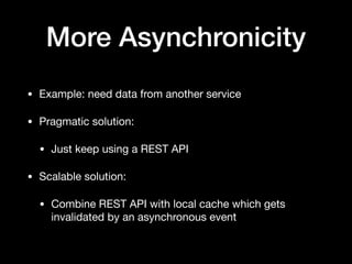 More Asynchronicity
• Example: need data from another service

• Pragmatic solution:

• Just keep using a REST API

• Scalable solution:

• Combine REST API with local cache which gets
invalidated by an asynchronous event
 