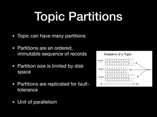 Topic Partitions
• Topic can have many partitions

• Partitions are an ordered,
immutable sequence of records

• Partition size is limited by disk
space

• Partitions are replicated for fault-
tolerance

• Unit of parallelism
 