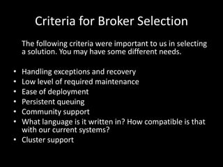 Criteria for Broker SelectionThe following criteria were important to us in selecting a solution. You may have some different needs.Handling exceptions and recoveryLow level of required maintenanceEase of deploymentPersistent queuingCommunity supportWhat language is it written in? How compatible is that with our current systems?Cluster support