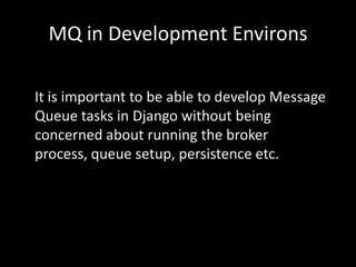 MQ in Development EnvironsIt is important to be able to develop Message Queue tasks in Django without being concerned about running the broker process, queue setup, persistence etc.