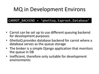 MQ in Development EnvironsCARROT_BACKEND = ‘qhettoq.taproot.Database’Carrot can be set up to use different queuing backend for development purposesGhettoQ provides database backend for carrot where a database serves as the queue storageThe broker is a simple Django application that monitors the queue in DBInefficient, therefore only suitable for development environments