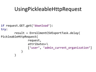 UsingPickleableHttpRequestif request.GET.get(‘download’):try:        result = EnrollmentCSVExportTask.delay(PickleableHttpRequest(                request,                 attributes=\                [‘user’, ‘admin_current_organization’]            )        )